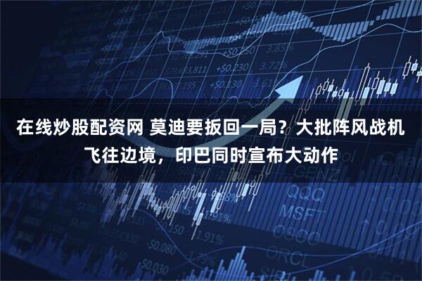 在线炒股配资网 莫迪要扳回一局？大批阵风战机飞往边境，印巴同时宣布大动作