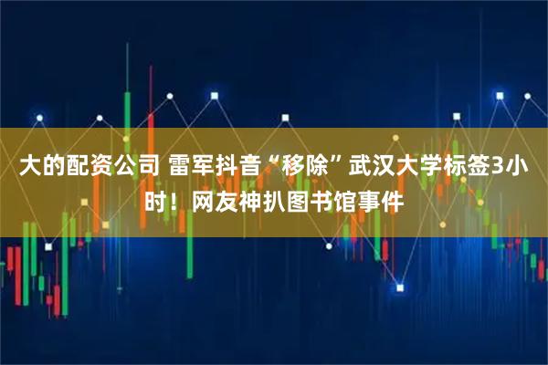 大的配资公司 雷军抖音“移除”武汉大学标签3小时！网友神扒图书馆事件