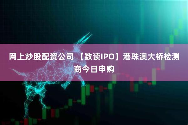 网上炒股配资公司 【数读IPO】港珠澳大桥检测商今日申购