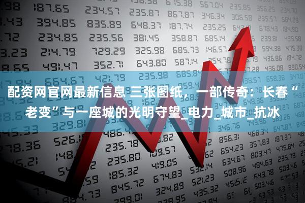 配资网官网最新信息 三张图纸，一部传奇：长春“老变”与一座城的光明守望_电力_城市_抗冰