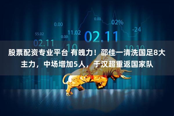 股票配资专业平台 有魄力！邵佳一清洗国足8大主力，中场增加5人，于汉超重返国家队