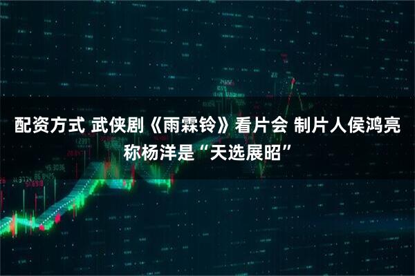 配资方式 武侠剧《雨霖铃》看片会 制片人侯鸿亮称杨洋是“天选展昭”